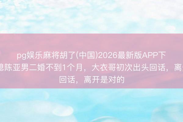 pg娱乐麻将胡了(中国)2026最新版APP下载 前儿媳陈亚男二婚不到1个月，大衣哥初次出头回话，离开是对的
