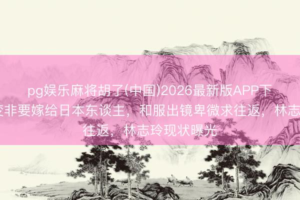 pg娱乐麻将胡了(中国)2026最新版APP下载 面相大变非要嫁给日本东谈主，和服出镜卑微求往返，林志玲现状曝光
