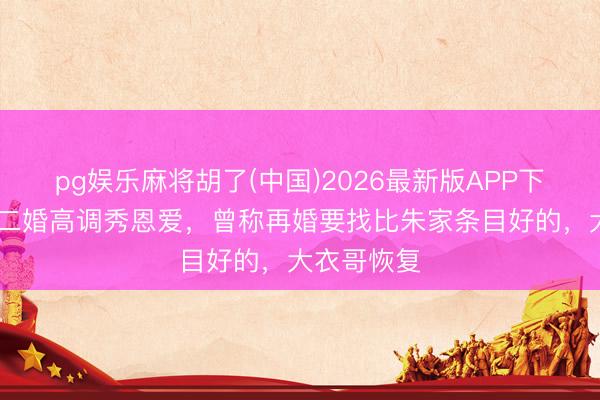 pg娱乐麻将胡了(中国)2026最新版APP下载 陈亚男二婚高调秀恩爱，曾称再婚要找比朱家条目好的，大衣哥恢复