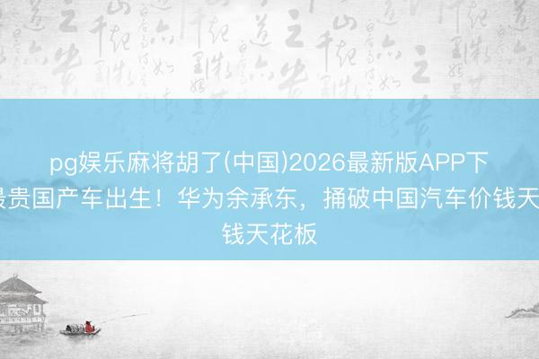 pg娱乐麻将胡了(中国)2026最新版APP下载 最贵国产车出生！华为余承东，捅破中国汽车价钱天花板