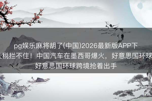 pg娱乐麻将胡了(中国)2026最新版APP下载 好意思国关税拦不住！中国汽车在墨西哥爆火，好意思国环球跨境抢着出手