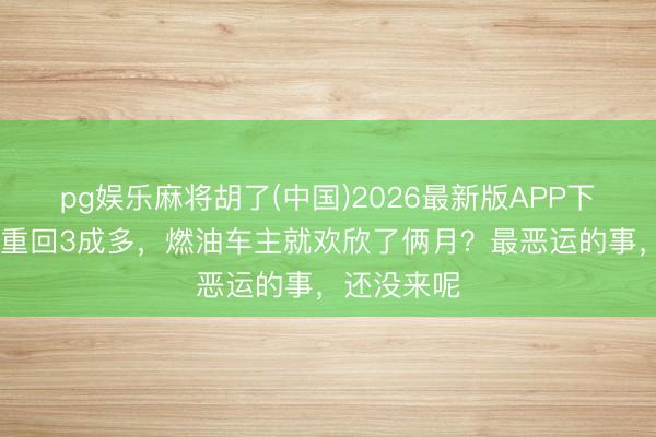 pg娱乐麻将胡了(中国)2026最新版APP下载 浸透率重回3成多，燃油车主就欢欣了俩月？最恶运的事，还没来呢
