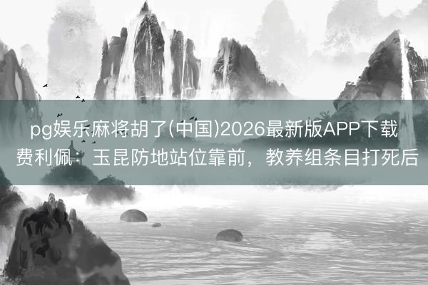 pg娱乐麻将胡了(中国)2026最新版APP下载 费利佩：玉昆防地站位靠前，教养组条目打死后