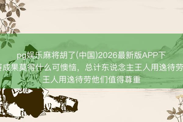 pg娱乐麻将胡了(中国)2026最新版APP下载 陈涛：比赛成果莫得什么可懊恼，总计东说念主王人用逸待劳他们值得尊重