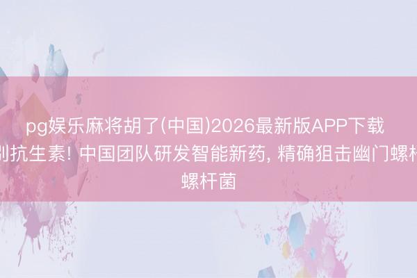 pg娱乐麻将胡了(中国)2026最新版APP下载 告别抗生素! 中国团队研发智能新药， 精确狙击幽门螺杆菌