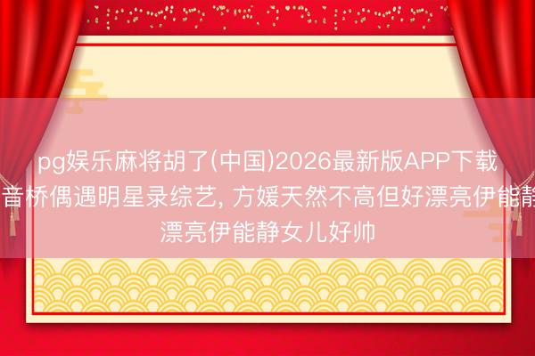 pg娱乐麻将胡了(中国)2026最新版APP下载 重庆不雅音桥偶遇明星录综艺， 方媛天然不高但好漂亮伊能静女儿好帅