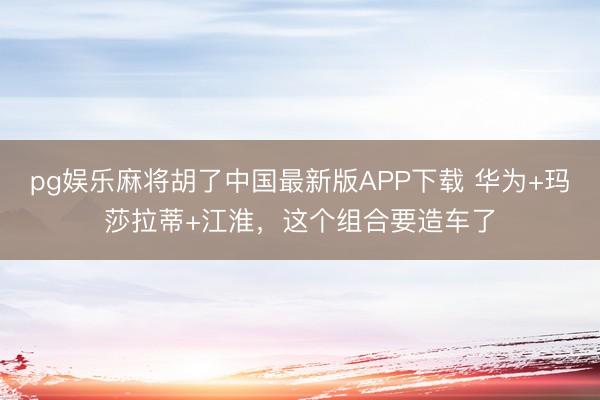 pg娱乐麻将胡了中国最新版APP下载 华为+玛莎拉蒂+江淮，这个组合要造车了