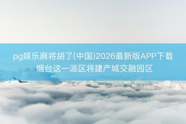 pg娱乐麻将胡了(中国)2026最新版APP下载 烟台这一派区将建产城交融园区
