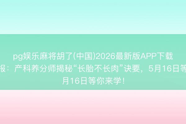 pg娱乐麻将胡了(中国)2026最新版APP下载 直播预报：产科养分师揭秘“长胎不长肉”诀要，5月16日等你来学！