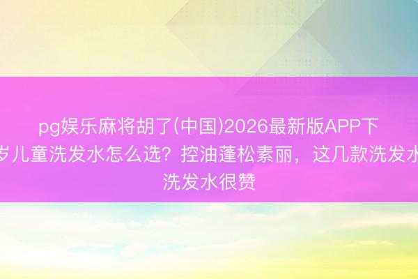 pg娱乐麻将胡了(中国)2026最新版APP下载 6岁儿童洗发水怎么选？控油蓬松素丽，这几款洗发水很赞