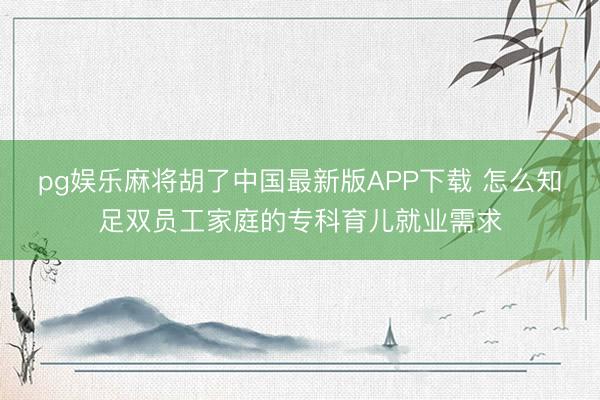 pg娱乐麻将胡了中国最新版APP下载 怎么知足双员工家庭的专科育儿就业需求