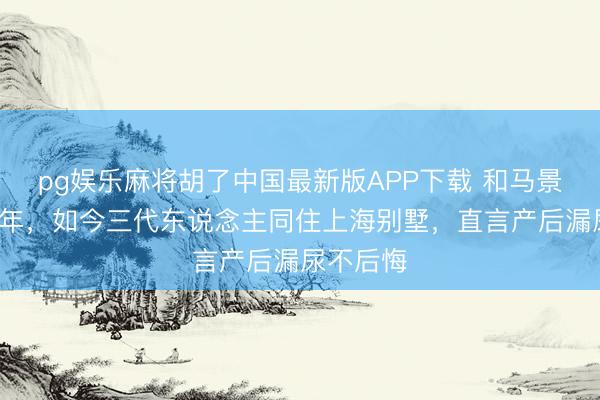 pg娱乐麻将胡了中国最新版APP下载 和马景涛离异9年，如今三代东说念主同住上海别墅，直言产后漏尿不后悔