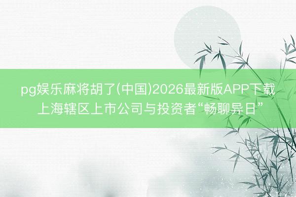 pg娱乐麻将胡了(中国)2026最新版APP下载 上海辖区上市公司与投资者“畅聊异日”