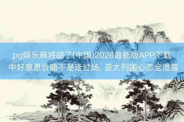 pg娱乐麻将胡了(中国)2026最新版APP下载 中好意思会晤不是走过场， 亚太列国心态全泄露