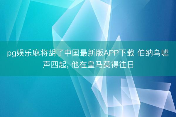 pg娱乐麻将胡了中国最新版APP下载 伯纳乌嘘声四起, 他在皇马莫得往日