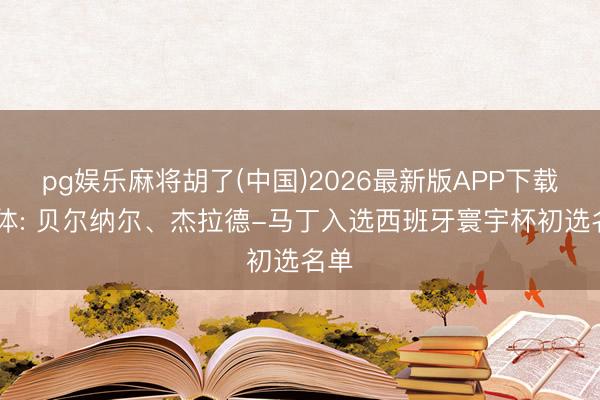 pg娱乐麻将胡了(中国)2026最新版APP下载 世体: 贝尔纳尔、杰拉德-马丁入选西班牙寰宇杯初选名单