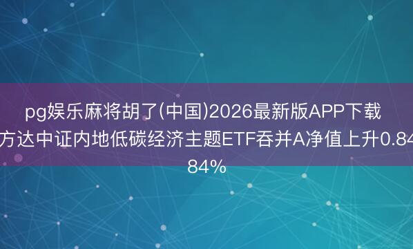 pg娱乐麻将胡了(中国)2026最新版APP下载 易方达中证内地低碳经济主题ETF吞并A净值上升0.84%