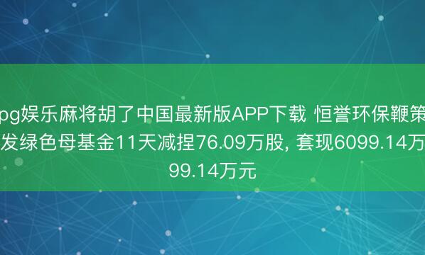 pg娱乐麻将胡了中国最新版APP下载 恒誉环保鞭策山发绿色母基金11天减捏76.09万股， 套现6099.14万元