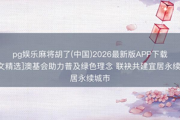 pg娱乐麻将胡了(中国)2026最新版APP下载 [刊文精选]澳基会助力普及绿色理念 联袂共建宜居永续城市
