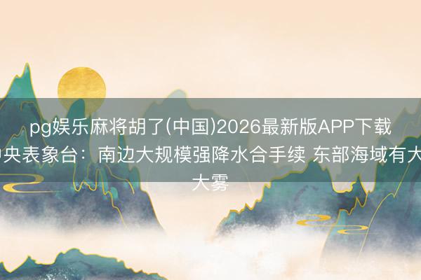 pg娱乐麻将胡了(中国)2026最新版APP下载 中央表象台：南边大规模强降水合手续 东部海域有大雾