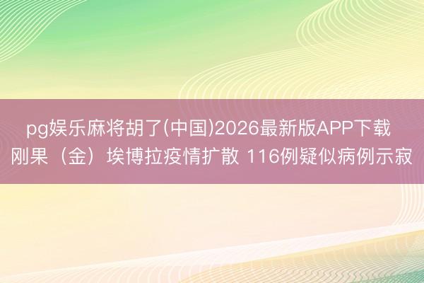 pg娱乐麻将胡了(中国)2026最新版APP下载 刚果（金）埃博拉疫情扩散 116例疑似病例示寂