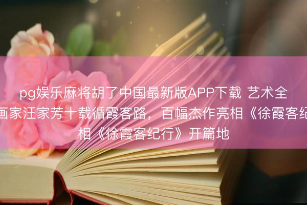 pg娱乐麻将胡了中国最新版APP下载 艺术全球聊｜海派画家汪家芳十载循霞客路，百幅杰作亮相《徐霞客纪行》开篇地
