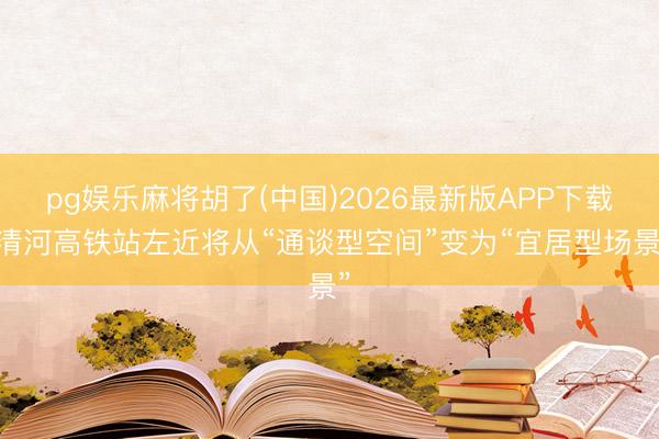pg娱乐麻将胡了(中国)2026最新版APP下载 清河高铁站左近将从“通谈型空间”变为“宜居型场景”