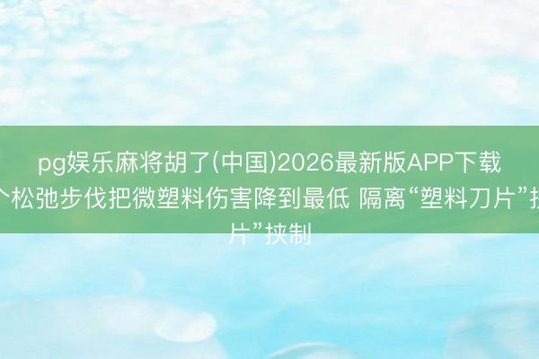 pg娱乐麻将胡了(中国)2026最新版APP下载 7个松弛步伐把微塑料伤害降到最低 隔离“塑料刀片”挟制