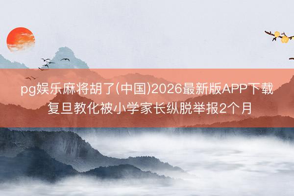 pg娱乐麻将胡了(中国)2026最新版APP下载 复旦教化被小学家长纵脱举报2个月