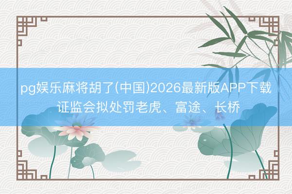 pg娱乐麻将胡了(中国)2026最新版APP下载 证监会拟处罚老虎、富途、长桥
