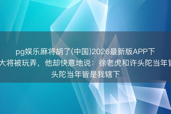 pg娱乐麻将胡了(中国)2026最新版APP下载 陈赓授大将被玩弄，他却快意地说：徐老虎和许头陀当年皆是我辖下