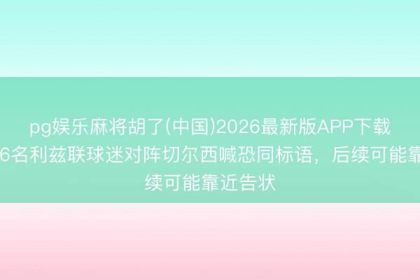 pg娱乐麻将胡了(中国)2026最新版APP下载 TA：16名利兹联球迷对阵切尔西喊恐同标语，后续可能靠近告状