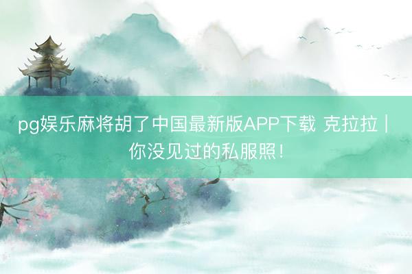 pg娱乐麻将胡了中国最新版APP下载 克拉拉 | 你没见过的私服照！