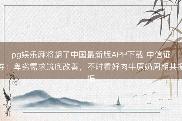 pg娱乐麻将胡了中国最新版APP下载 中信证券：卑劣需求筑底改善，不时看好肉牛原奶周期共振