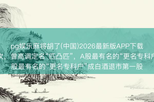 pg娱乐麻将胡了(中国)2026最新版APP下载 上市33年更名十余次，曾高调定名“匹凸匹”，A股最有名的“更名专科户”成白酒退市第一股