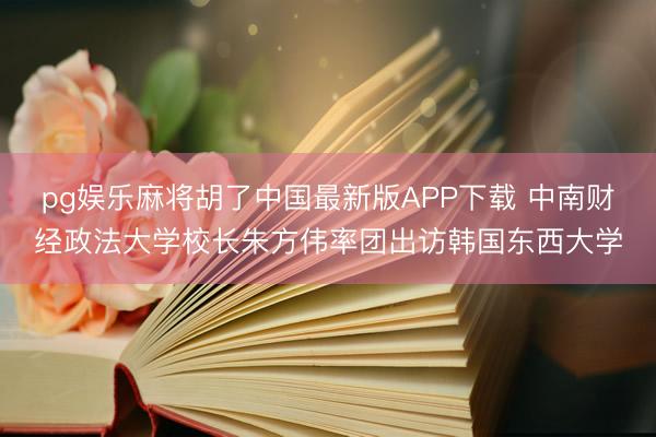 pg娱乐麻将胡了中国最新版APP下载 中南财经政法大学校长朱方伟率团出访韩国东西大学