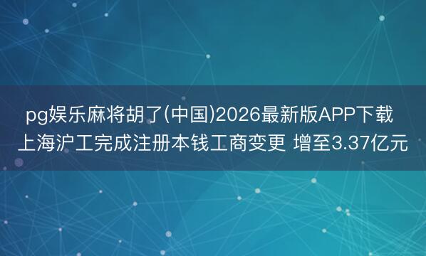pg娱乐麻将胡了(中国)2026最新版APP下载 上海沪工完成注册本钱工商变更 增至3.37亿元