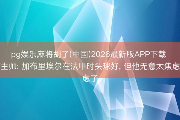 pg娱乐麻将胡了(中国)2026最新版APP下载 前主帅: 加布里埃尔在法甲时头球好， 但他无意太焦虑了