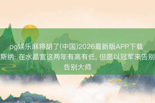 pg娱乐麻将胡了(中国)2026最新版APP下载 格拉斯纳: 在水晶宫这两年有高有低， 但愿以冠军来告别大师