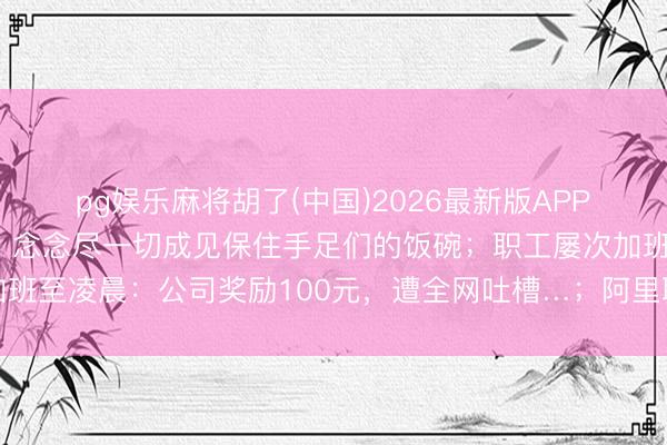 pg娱乐麻将胡了(中国)2026最新版APP下载 刘强东最新表态：念念尽一切成见保住手足们的饭碗；职工屡次加班至凌晨：公司奖励100元，遭全网吐槽…；阿里职工十三薪并入年终奖