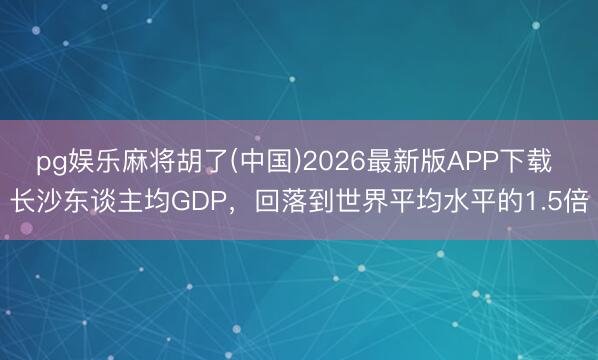 pg娱乐麻将胡了(中国)2026最新版APP下载 长沙东谈主均GDP，回落到世界平均水平的1.5倍