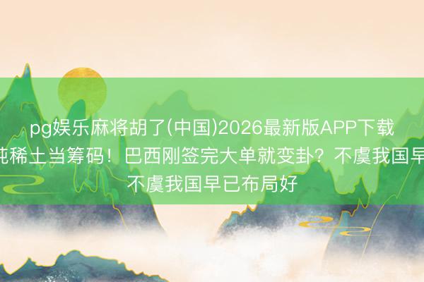 pg娱乐麻将胡了(中国)2026最新版APP下载 2100万吨稀土当筹码！巴西刚签完大单就变卦？不虞我国早已布局好