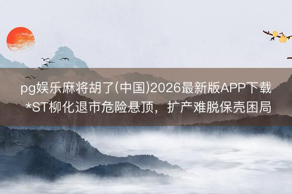 pg娱乐麻将胡了(中国)2026最新版APP下载 *ST柳化退市危险悬顶，扩产难脱保壳困局