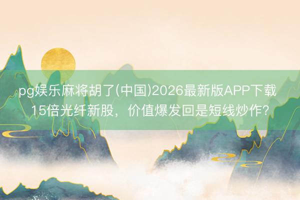 pg娱乐麻将胡了(中国)2026最新版APP下载 15倍光纤新股，价值爆发回是短线炒作？