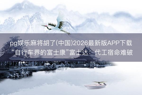 pg娱乐麻将胡了(中国)2026最新版APP下载 “自行车界的富士康”富士达：代工宿命难破
