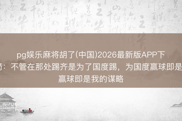 pg娱乐麻将胡了(中国)2026最新版APP下载 谢初筠：不管在那处踢齐是为了国度踢，为国度赢球即是我的谋略