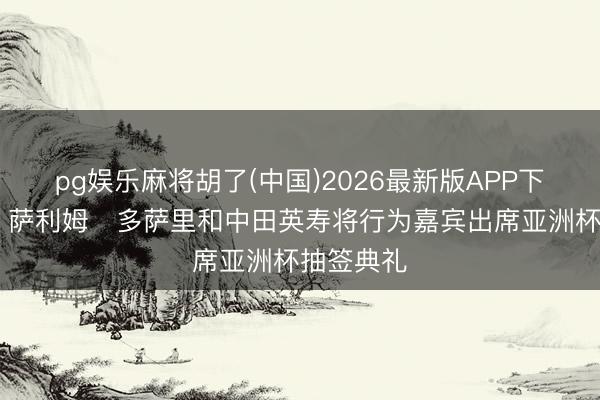 pg娱乐麻将胡了(中国)2026最新版APP下载 官方：萨利姆・多萨里和中田英寿将行为嘉宾出席亚洲杯抽签典礼