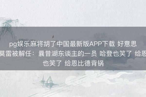 pg娱乐麻将胡了中国最新版APP下载 好意思网友热议莫雷被解任：曩昔湖东谈主的一员 哈登也笑了 给恩比德背锅