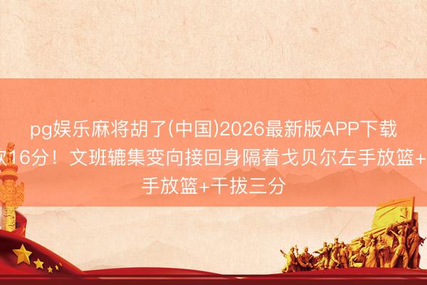 pg娱乐麻将胡了(中国)2026最新版APP下载 半节爆砍16分！文班辘集变向接回身隔着戈贝尔左手放篮+干拔三分