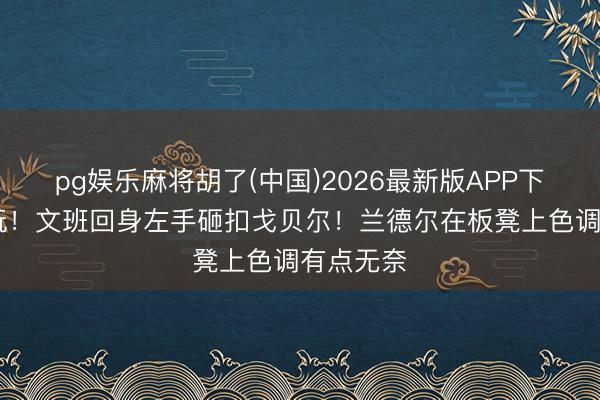 pg娱乐麻将胡了(中国)2026最新版APP下载 这咋玩！文班回身左手砸扣戈贝尔！兰德尔在板凳上色调有点无奈